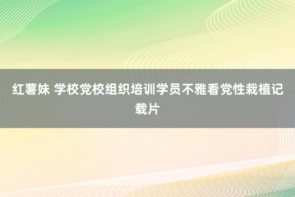 红薯妹 学校党校组织培训学员不雅看党性栽植记载片