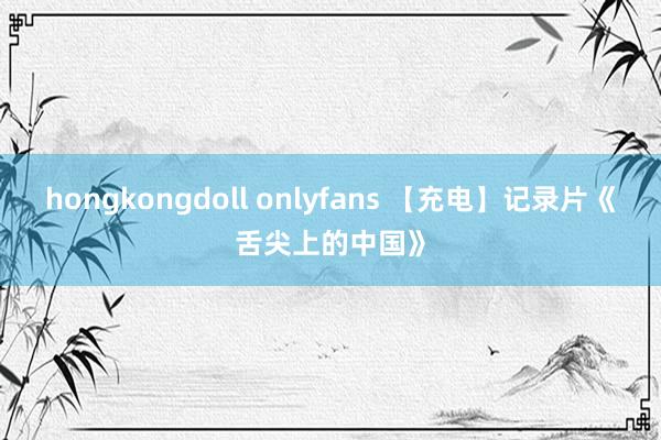 hongkongdoll onlyfans 【充电】记录片《舌尖上的中国》