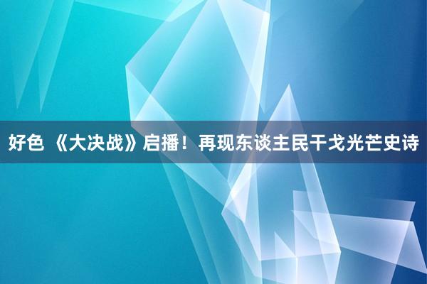 好色 《大决战》启播！再现东谈主民干戈光芒史诗