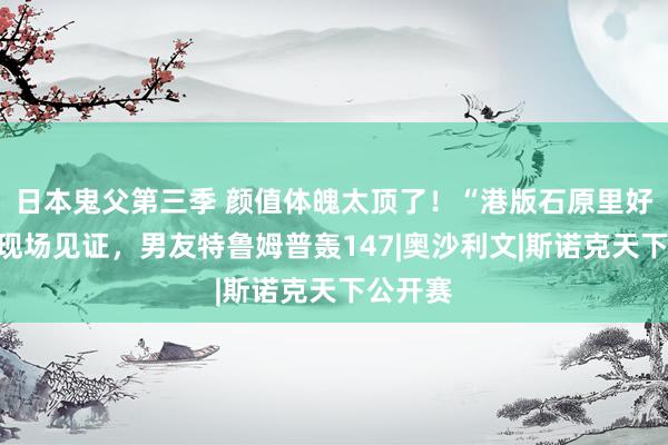 日本鬼父第三季 颜值体魄太顶了！“港版石原里好意思”现场见证，男友特鲁姆普轰147|奥沙利文|斯诺克天下公开赛