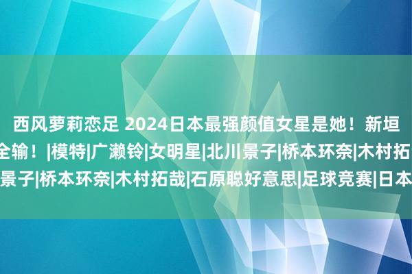 西风萝莉恋足 2024日本最强颜值女星是她！新垣结衣、石原里好意思全输！|模特|广濑铃|女明星|北川景子|桥本环奈|木村拓哉|石原聪好意思|足球竞赛|日本足球